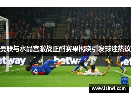 曼联与水晶宫激战正酣赛果揭晓引发球迷热议