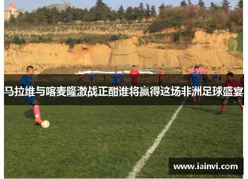 马拉维与喀麦隆激战正酣谁将赢得这场非洲足球盛宴