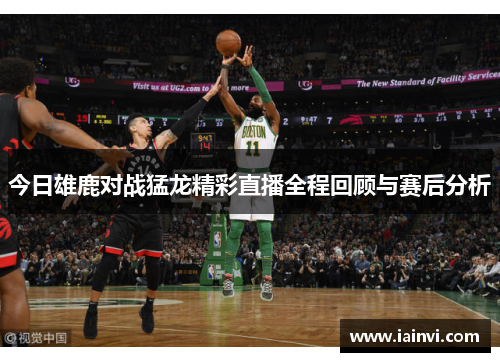 今日雄鹿对战猛龙精彩直播全程回顾与赛后分析