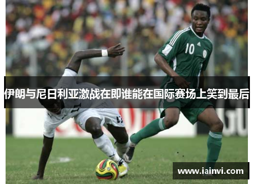 伊朗与尼日利亚激战在即谁能在国际赛场上笑到最后